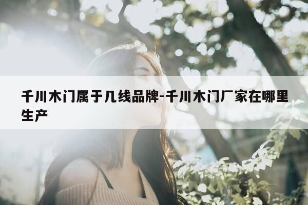 千川木门属于几线品牌-千川木门厂家在哪里生产-第1张图片-优惠活动网 千川木门属于几线品牌-千川木门厂家在哪里生产-第1张图片-优惠活动网