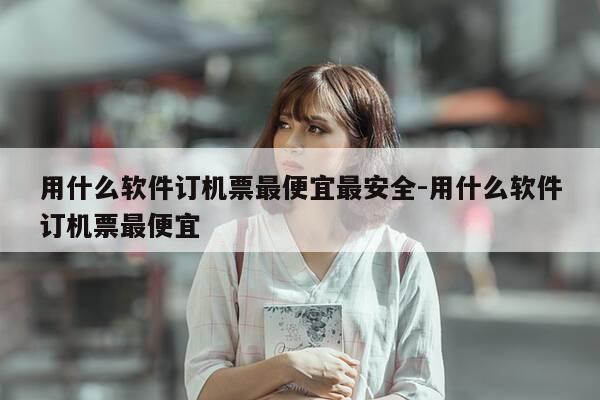 用什么软件订机票最便宜最安全-用什么软件订机票最便宜-第1张图片-优惠活动网