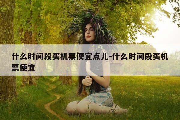 什么时间段买机票便宜点儿-什么时间段买机票便宜-第1张图片-优惠活动网 什么时间段买机票便宜点儿-什么时间段买机票便宜-第1张图片-优惠活动网