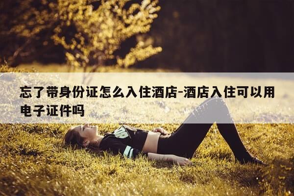忘了带身份证怎么入住酒店-酒店入住可以用电子证件吗-第1张图片-优惠活动网 忘了带身份证怎么入住酒店-酒店入住可以用电子证件吗-第1张图片-优惠活动网