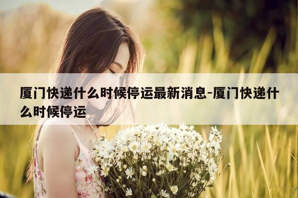 厦门快递什么时候停运最新消息-厦门快递什么时候停运-第1张图片-优惠活动网