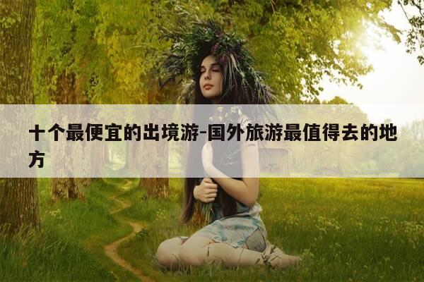 十个最便宜的出境游-国外旅游最值得去的地方-第1张图片-优惠活动网 十个最便宜的出境游-国外旅游最值得去的地方-第1张图片-优惠活动网