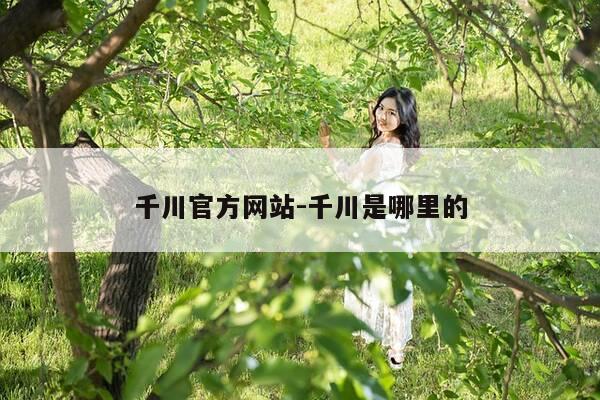 千川官方网站-千川是哪里的-第1张图片-优惠活动网