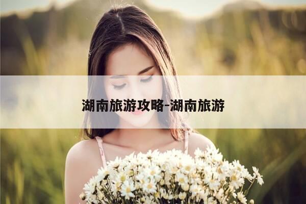 湖南旅游攻略-湖南旅游-第1张图片-优惠活动网