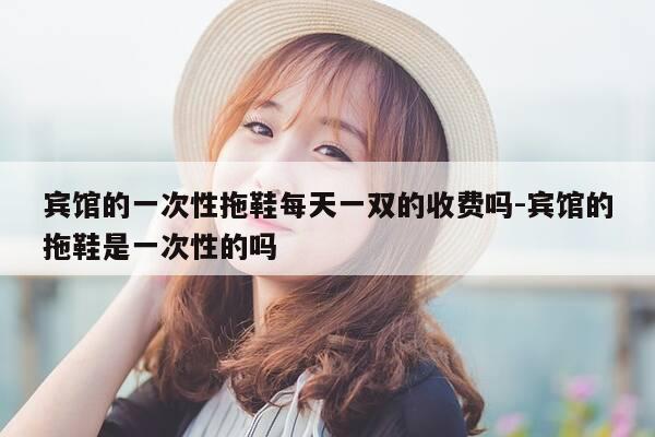 宾馆的一次性拖鞋每天一双的收费吗-宾馆的拖鞋是一次性的吗-第1张图片-优惠活动网