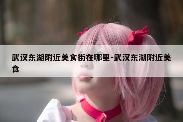 武汉东湖附近美食街在哪里-武汉东湖附近美食-第1张图片-优惠活动网