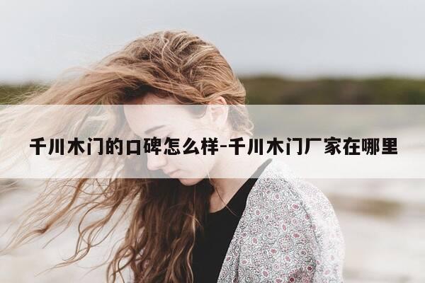 千川木门的口碑怎么样-千川木门厂家在哪里-第1张图片-优惠活动网 千川木门的口碑怎么样-千川木门厂家在哪里-第1张图片-优惠活动网