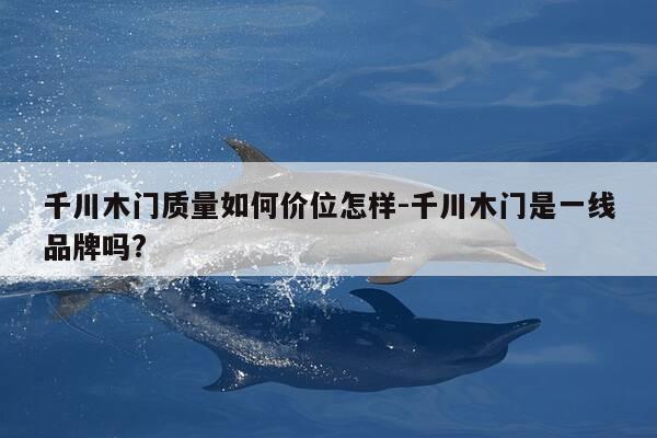 千川木门质量如何价位怎样-千川木门是一线品牌吗?-第1张图片-优惠活动网 千川木门质量如何价位怎样-千川木门是一线品牌吗?-第1张图片-优惠活动网