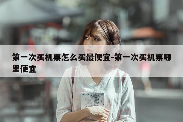 第一次买机票怎么买最便宜-第一次买机票哪里便宜-第1张图片-优惠活动网 第一次买机票怎么买最便宜-第一次买机票哪里便宜-第1张图片-优惠活动网