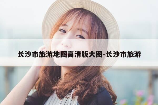 长沙市旅游地图高清版大图-长沙市旅游-第1张图片-优惠活动网 长沙市旅游地图高清版大图-长沙市旅游-第1张图片-优惠活动网