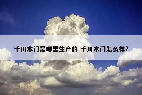 千川木门是哪里生产的-千川木门怎么样?-第1张图片-优惠活动网
