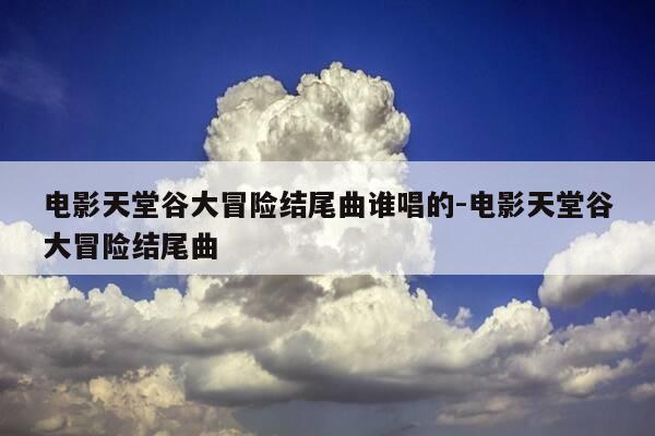 电影天堂谷大冒险结尾曲谁唱的-电影天堂谷大冒险结尾曲-第1张图片-优惠活动网