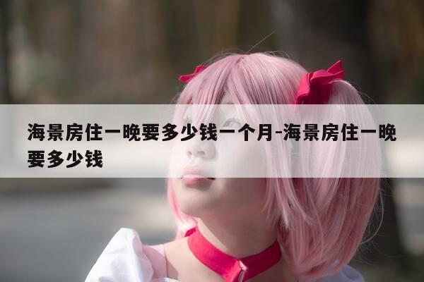 海景房住一晚要多少钱一个月-海景房住一晚要多少钱-第1张图片-优惠活动网 海景房住一晚要多少钱一个月-海景房住一晚要多少钱-第1张图片-优惠活动网