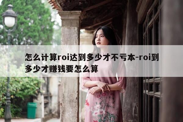 怎么计算roi达到多少才不亏本-roi到多少才赚钱要怎么算-第1张图片-优惠活动网 怎么计算roi达到多少才不亏本-roi到多少才赚钱要怎么算-第1张图片-优惠活动网