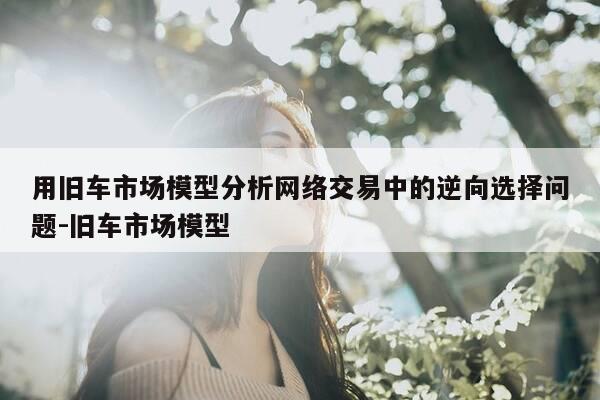 用旧车市场模型分析网络交易中的逆向选择问题-旧车市场模型-第1张图片-优惠活动网 用旧车市场模型分析网络交易中的逆向选择问题-旧车市场模型-第1张图片-优惠活动网