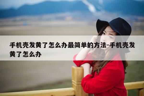 手机壳发黄了怎么办最简单的方法-手机壳发黄了怎么办-第1张图片-优惠活动网