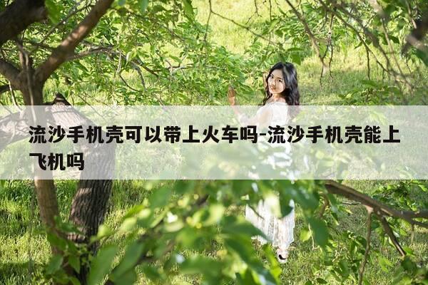 流沙手机壳可以带上火车吗-流沙手机壳能上飞机吗-第1张图片-优惠活动网