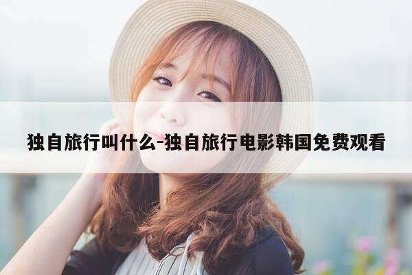 独自旅行叫什么-独自旅行电影韩国免费观看-第1张图片-优惠活动网