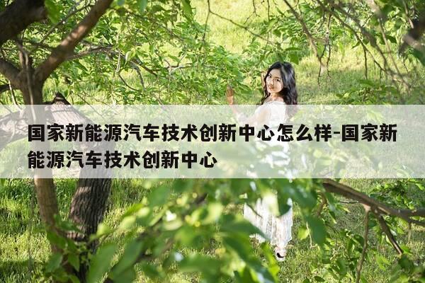 国家新能源汽车技术创新中心怎么样-国家新能源汽车技术创新中心-第1张图片-优惠活动网