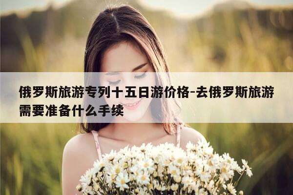 俄罗斯旅游专列十五日游价格-去俄罗斯旅游需要准备什么手续-第1张图片-优惠活动网