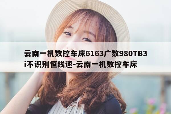 云南一机数控车床6163广数980TB3i不识别恒线速-云南一机数控车床-第1张图片-优惠活动网 云南一机数控车床6163广数980TB3i不识别恒线速-云南一机数控车床-第1张图片-优惠活动网