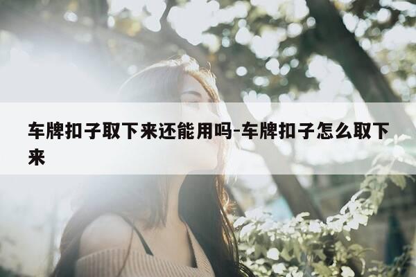 车牌扣子取下来还能用吗-车牌扣子怎么取下来-第1张图片-优惠活动网