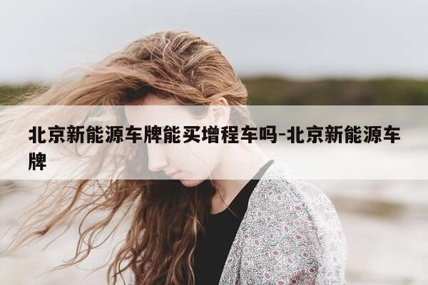 北京新能源车牌能买增程车吗-北京新能源车牌-第1张图片-优惠活动网 北京新能源车牌能买增程车吗-北京新能源车牌-第1张图片-优惠活动网