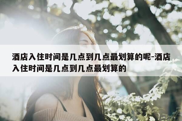 酒店入住时间是几点到几点最划算的呢-酒店入住时间是几点到几点最划算的-第1张图片-优惠活动网 酒店入住时间是几点到几点最划算的呢-酒店入住时间是几点到几点最划算的-第1张图片-优惠活动网