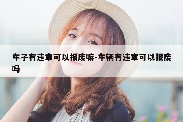 车子有违章可以报废嘛-车辆有违章可以报废吗-第1张图片-优惠活动网