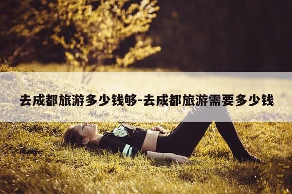 去成都旅游多少钱够-去成都旅游需要多少钱-第1张图片-优惠活动网 去成都旅游多少钱够-去成都旅游需要多少钱-第1张图片-优惠活动网