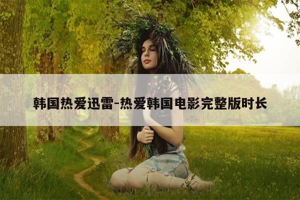韩国热爱迅雷-热爱韩国电影完整版时长-第1张图片-优惠活动网