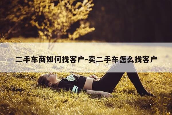 二手车商如何找客户-卖二手车怎么找客户-第1张图片-优惠活动网
