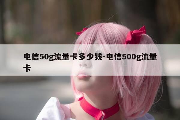 电信50g流量卡多少钱-电信500g流量卡-第1张图片-优惠活动网