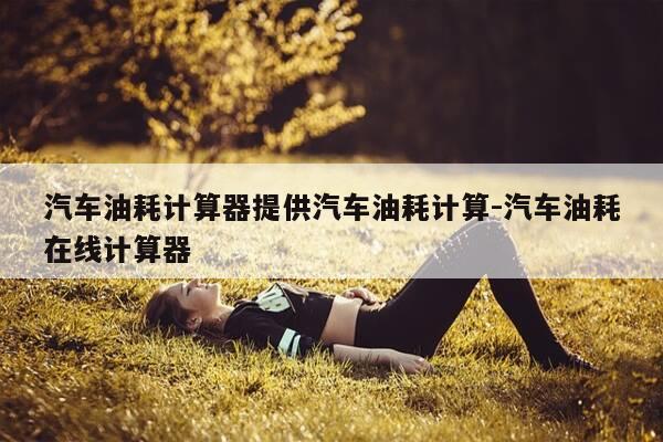 汽车油耗计算器提供汽车油耗计算-汽车油耗在线计算器-第1张图片-优惠活动网 汽车油耗计算器提供汽车油耗计算-汽车油耗在线计算器-第1张图片-优惠活动网