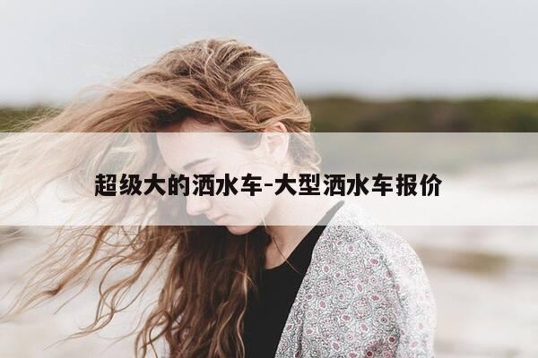 超级大的洒水车-大型洒水车报价-第1张图片-优惠活动网 超级大的洒水车-大型洒水车报价-第1张图片-优惠活动网