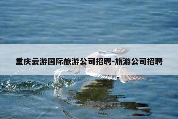 重庆云游国际旅游公司招聘-旅游公司招聘-第1张图片-优惠活动网
