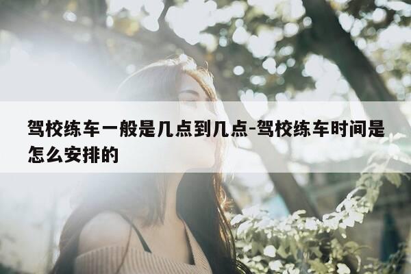 驾校练车一般是几点到几点-驾校练车时间是怎么安排的-第1张图片-优惠活动网