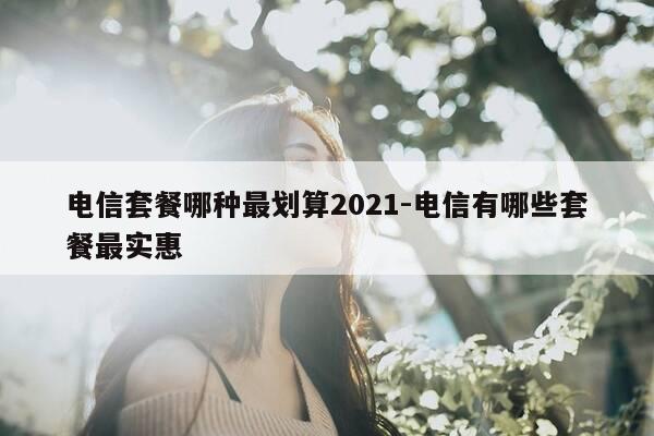 电信套餐哪种最划算2021-电信有哪些套餐最实惠-第1张图片-优惠活动网 电信套餐哪种最划算2021-电信有哪些套餐最实惠-第1张图片-优惠活动网