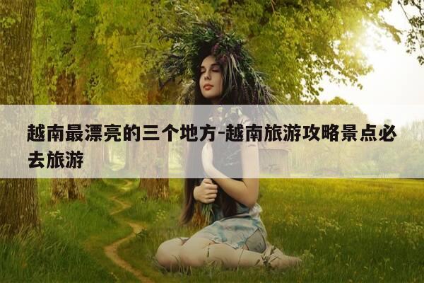 越南最漂亮的三个地方-越南旅游攻略景点必去旅游-第1张图片-优惠活动网