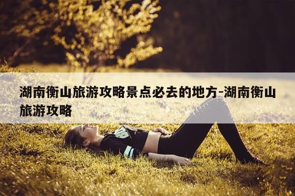 湖南衡山旅游攻略景点必去的地方-湖南衡山旅游攻略-第1张图片-优惠活动网 湖南衡山旅游攻略景点必去的地方-湖南衡山旅游攻略-第1张图片-优惠活动网