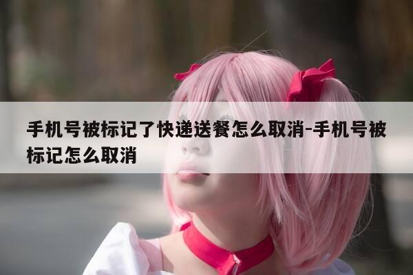 手机号被标记了快递送餐怎么取消-手机号被标记怎么取消-第1张图片-优惠活动网