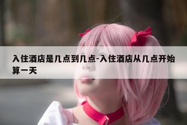 入住酒店是几点到几点-入住酒店从几点开始算一天-第1张图片-优惠活动网