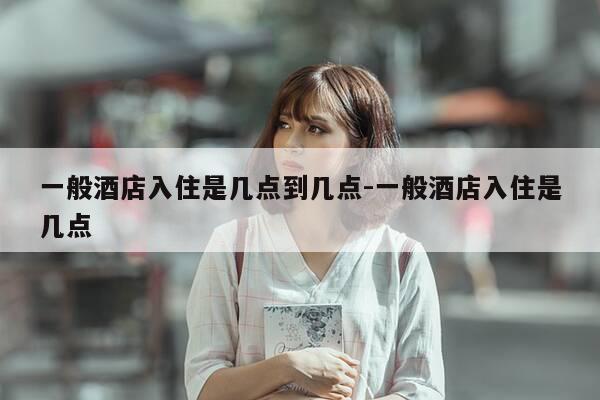 一般酒店入住是几点到几点-一般酒店入住是几点-第1张图片-优惠活动网