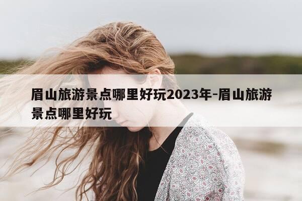 眉山旅游景点哪里好玩2023年-眉山旅游景点哪里好玩-第1张图片-优惠活动网