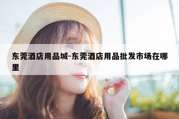 东莞酒店用品城-东莞酒店用品批发市场在哪里-第1张图片-优惠活动网