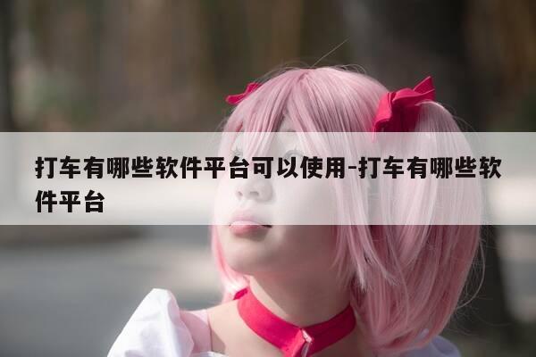 打车有哪些软件平台可以使用-打车有哪些软件平台-第1张图片-优惠活动网 打车有哪些软件平台可以使用-打车有哪些软件平台-第1张图片-优惠活动网