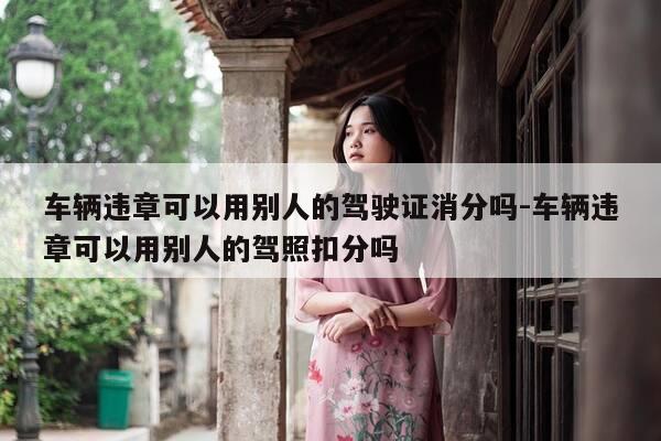 车辆违章可以用别人的驾驶证消分吗-车辆违章可以用别人的驾照扣分吗-第1张图片-优惠活动网