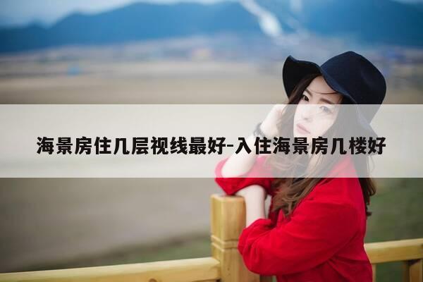 海景房住几层视线最好-入住海景房几楼好-第1张图片-优惠活动网
