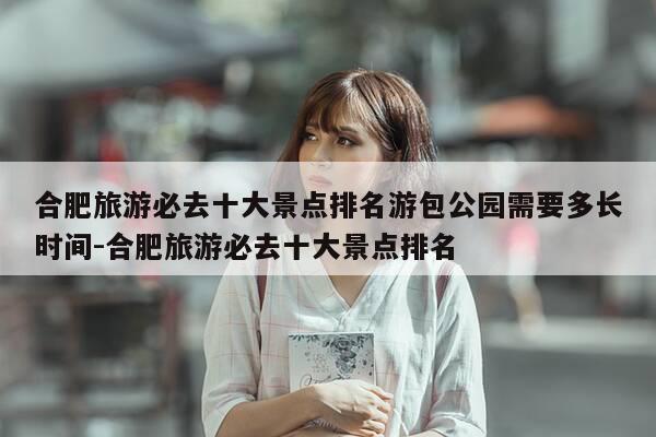 合肥旅游必去十大景点排名游包公园需要多长时间-合肥旅游必去十大景点排名-第1张图片-优惠活动网