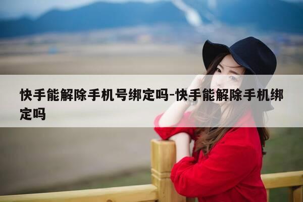 快手能解除手机号绑定吗-快手能解除手机绑定吗-第1张图片-优惠活动网